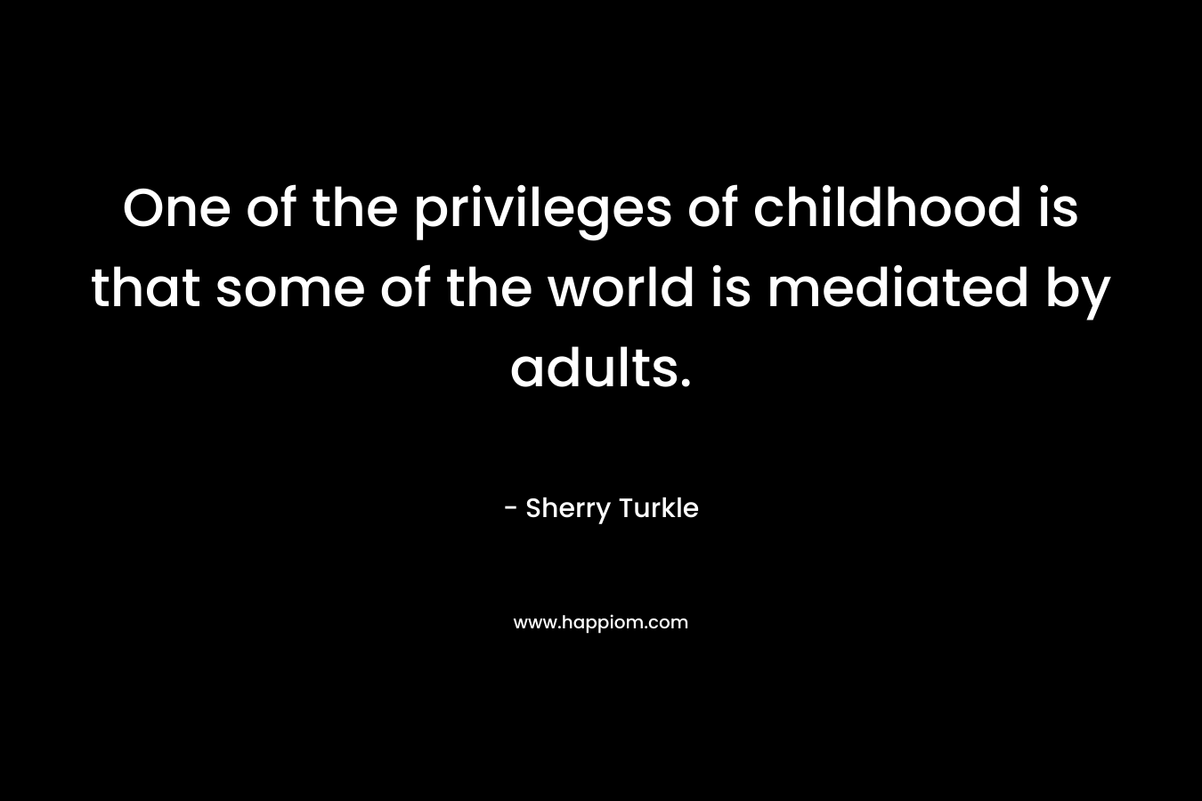 One of the privileges of childhood is that some of the world is mediated by adults. – Sherry Turkle