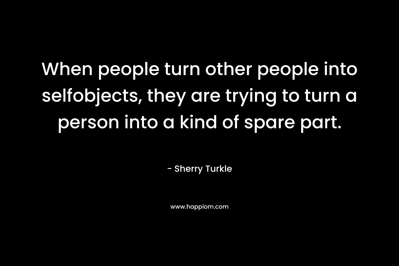 When people turn other people into selfobjects, they are trying to turn a person into a kind of spare part. – Sherry Turkle