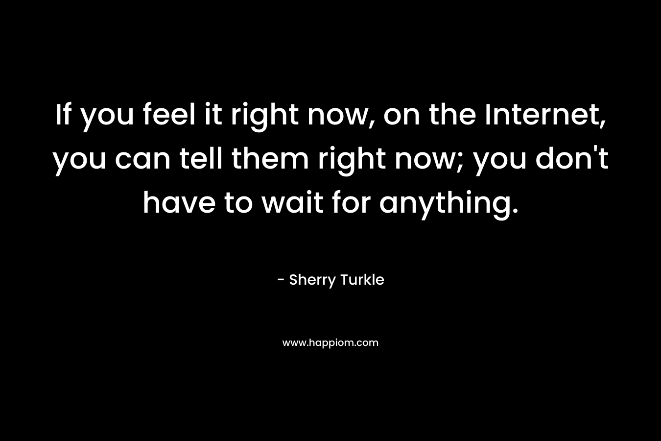 If you feel it right now, on the Internet, you can tell them right now; you don’t have to wait for anything. – Sherry Turkle