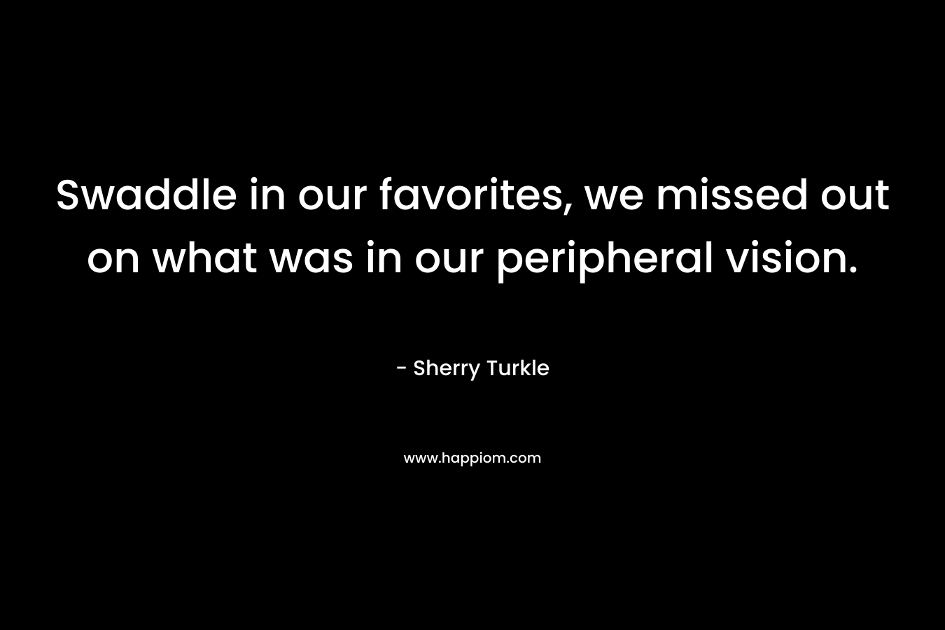 Swaddle in our favorites, we missed out on what was in our peripheral vision. – Sherry Turkle