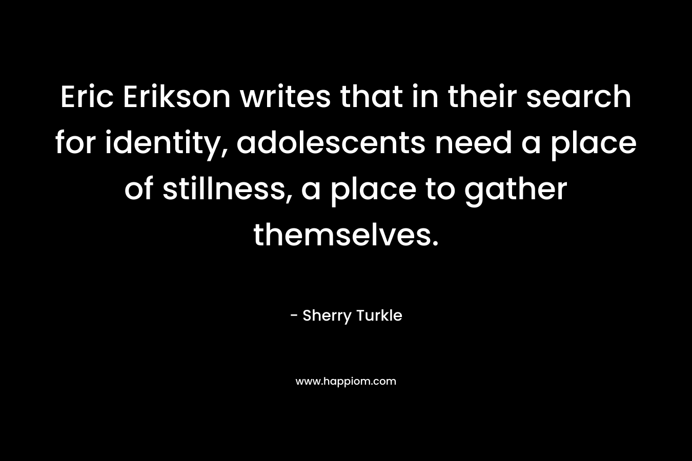 Eric Erikson writes that in their search for identity, adolescents need a place of stillness, a place to gather themselves. – Sherry Turkle