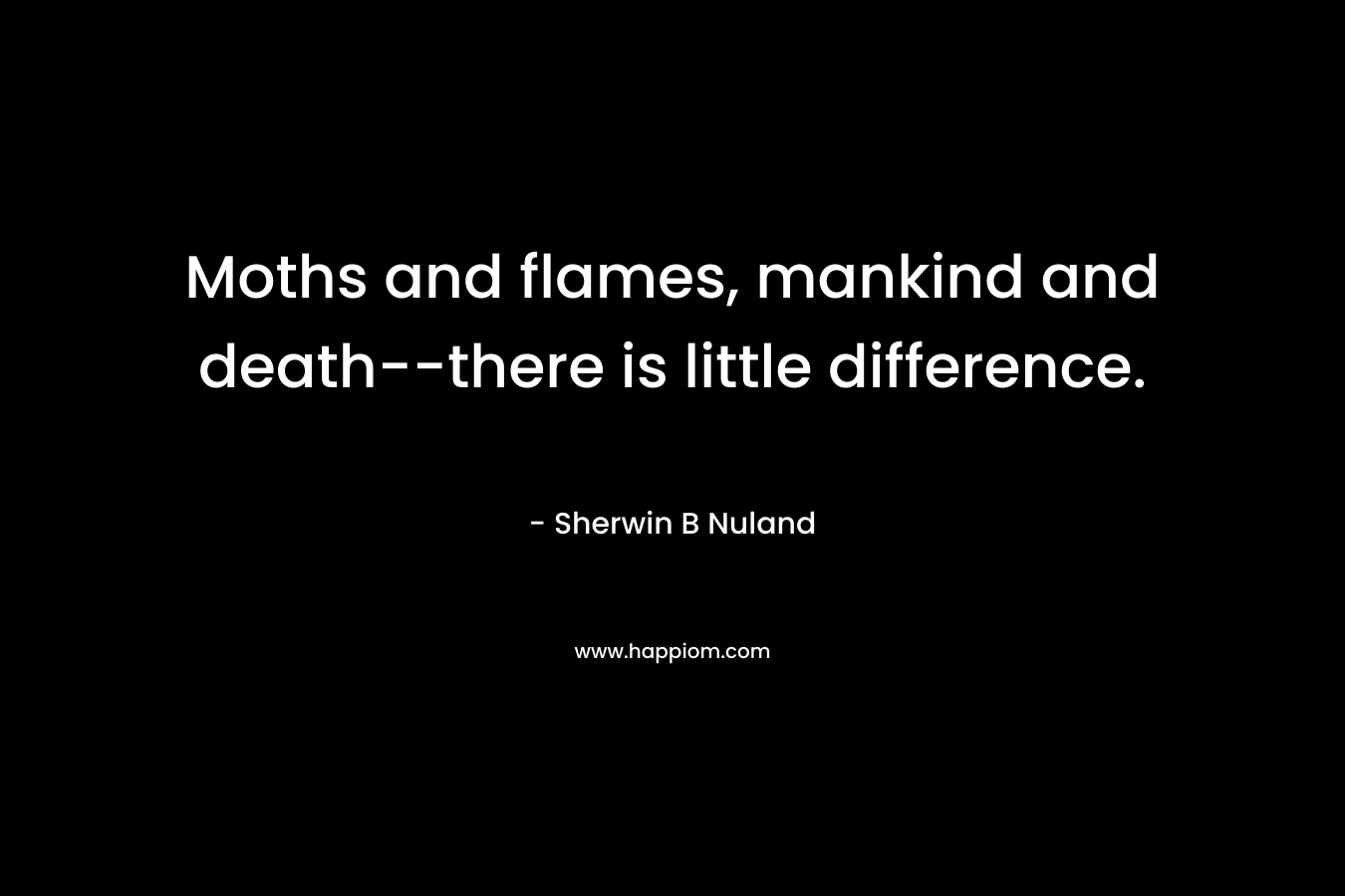 Moths and flames, mankind and death–there is little difference. – Sherwin B Nuland