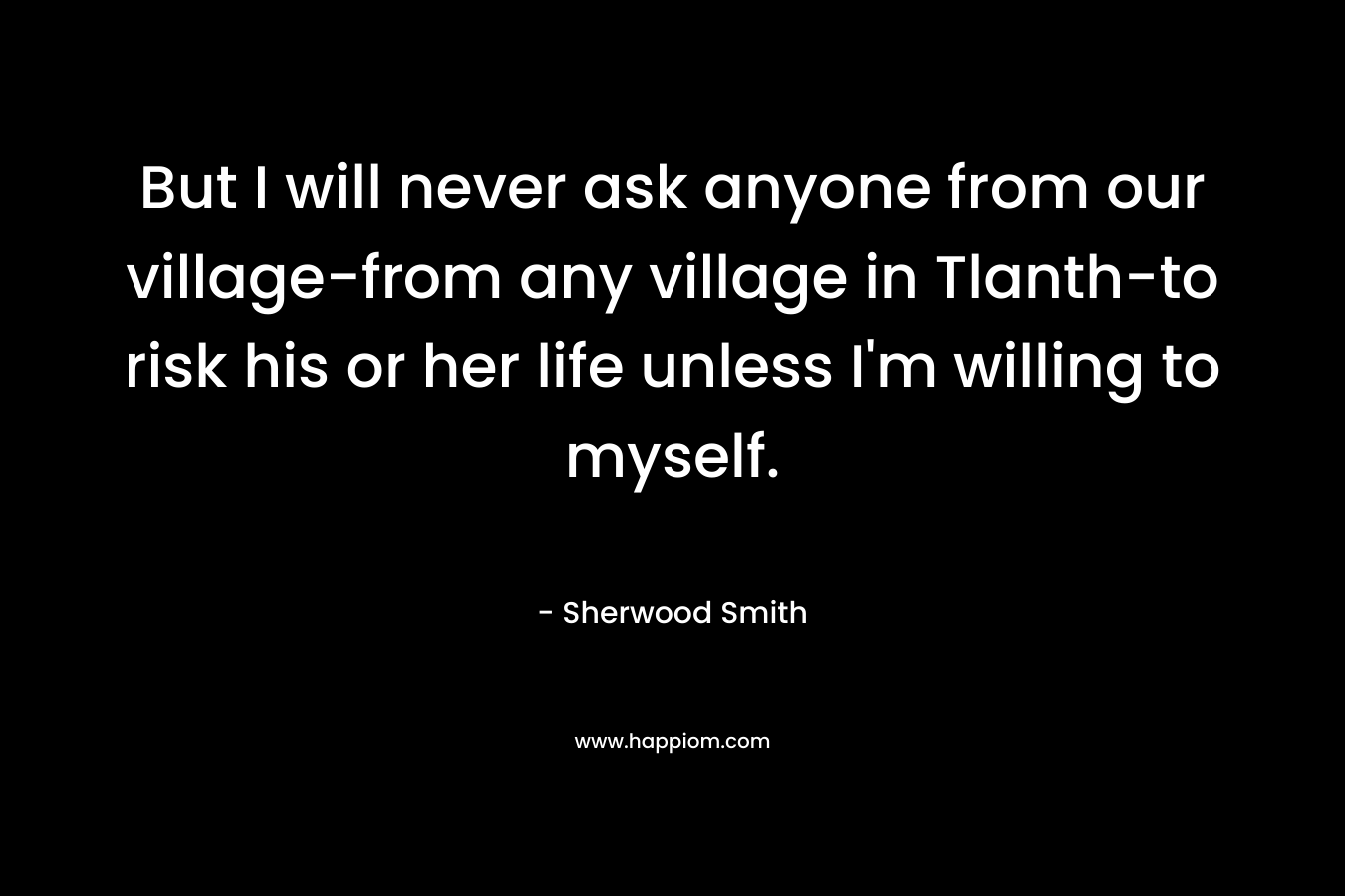 But I will never ask anyone from our village-from any village in Tlanth-to risk his or her life unless I’m willing to myself. – Sherwood Smith