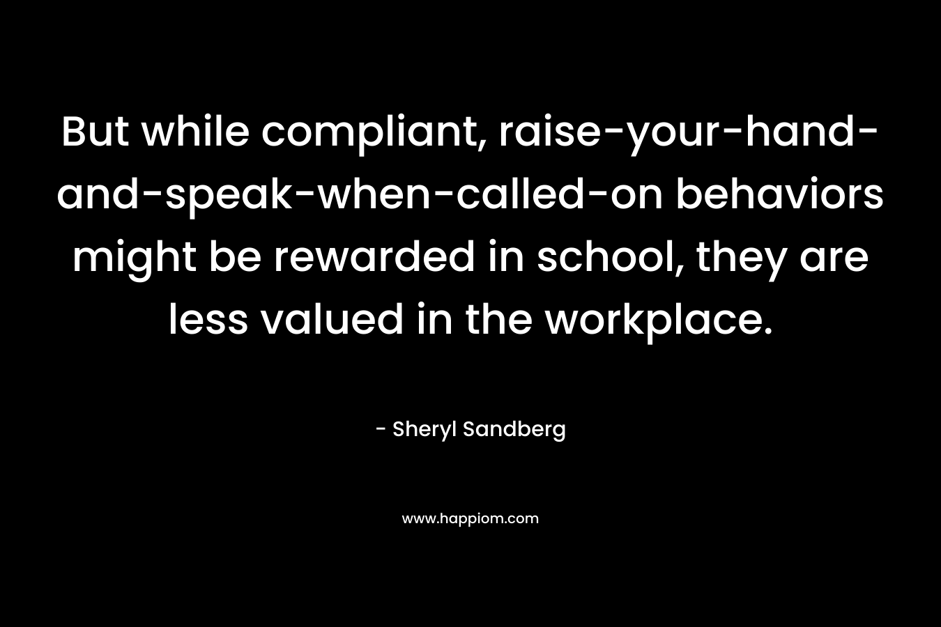 But while compliant, raise-your-hand-and-speak-when-called-on behaviors might be rewarded in school, they are less valued in the workplace. – Sheryl Sandberg