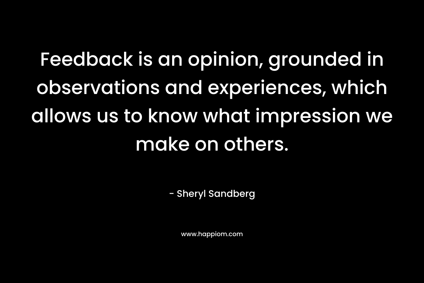 Feedback is an opinion, grounded in observations and experiences, which allows us to know what impression we make on others. – Sheryl Sandberg
