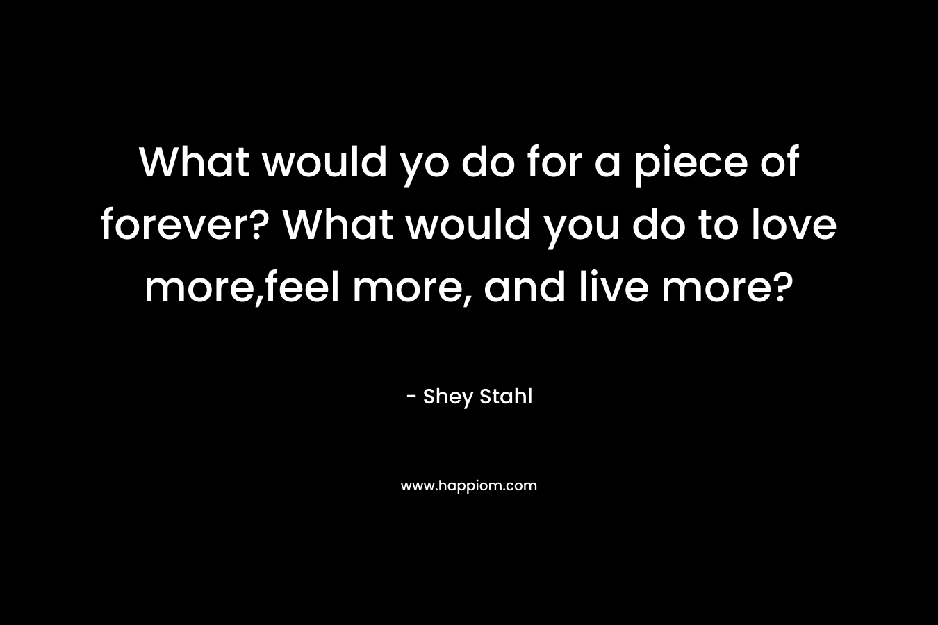 What would yo do for a piece of forever? What would you do to love more,feel more, and live more? – Shey Stahl