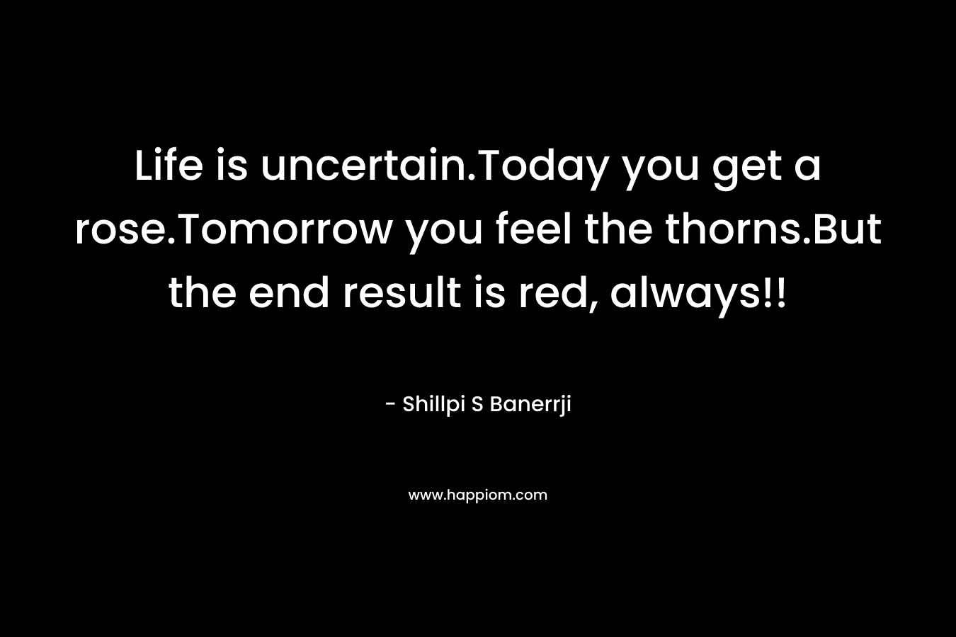 Life is uncertain.Today you get a rose.Tomorrow you feel the thorns.But the end result is red, always!! – Shillpi S Banerrji