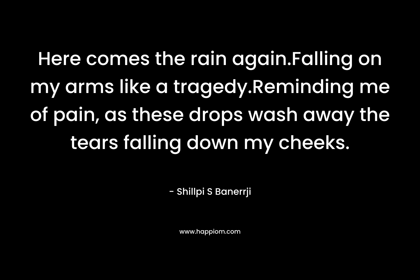 Here comes the rain again.Falling on my arms like a tragedy.Reminding me of pain, as these drops wash away the tears falling down my cheeks. – Shillpi S Banerrji