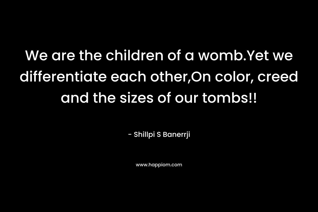 We are the children of a womb.Yet we differentiate each other,On color, creed and the sizes of our tombs!! – Shillpi S Banerrji