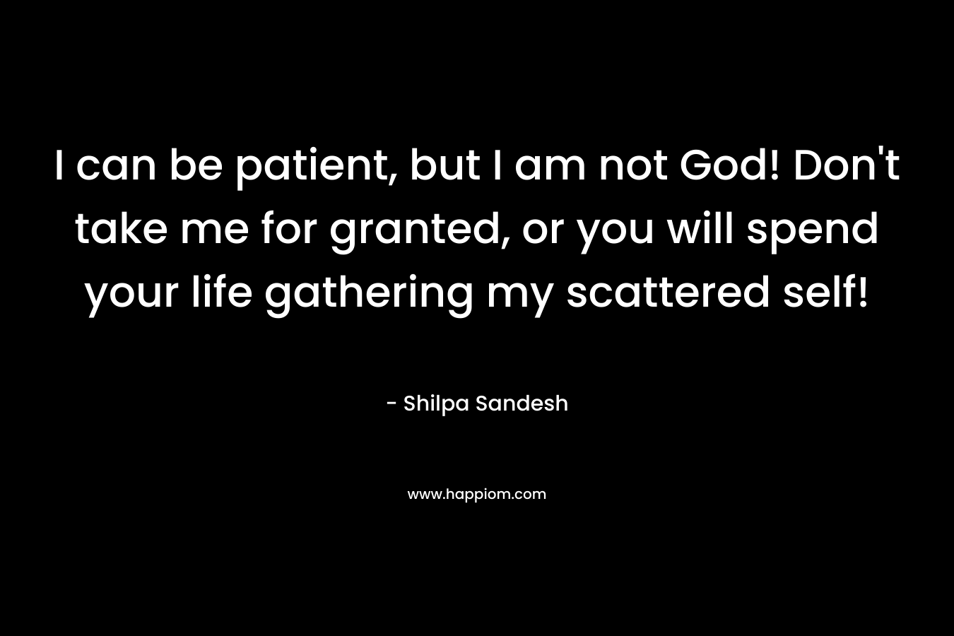 I can be patient, but I am not God! Don’t take me for granted, or you will spend your life gathering my scattered self! – Shilpa Sandesh