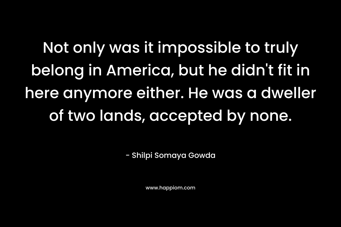 Not only was it impossible to truly belong in America, but he didn’t fit in here anymore either. He was a dweller of two lands, accepted by none. – Shilpi Somaya Gowda