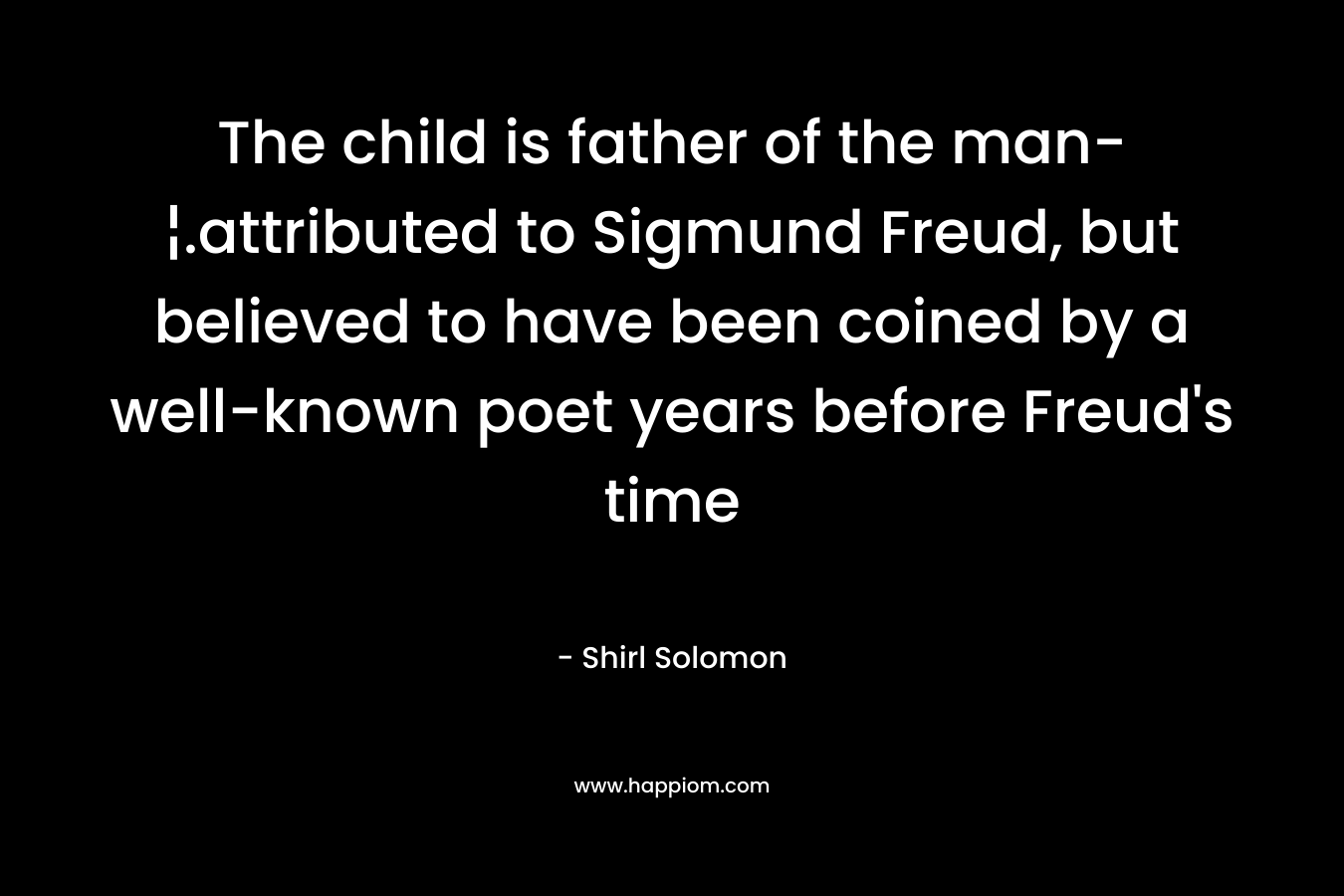 The child is father of the man-¦.attributed to Sigmund Freud, but believed to have been coined by a well-known poet years before Freud’s time – Shirl Solomon