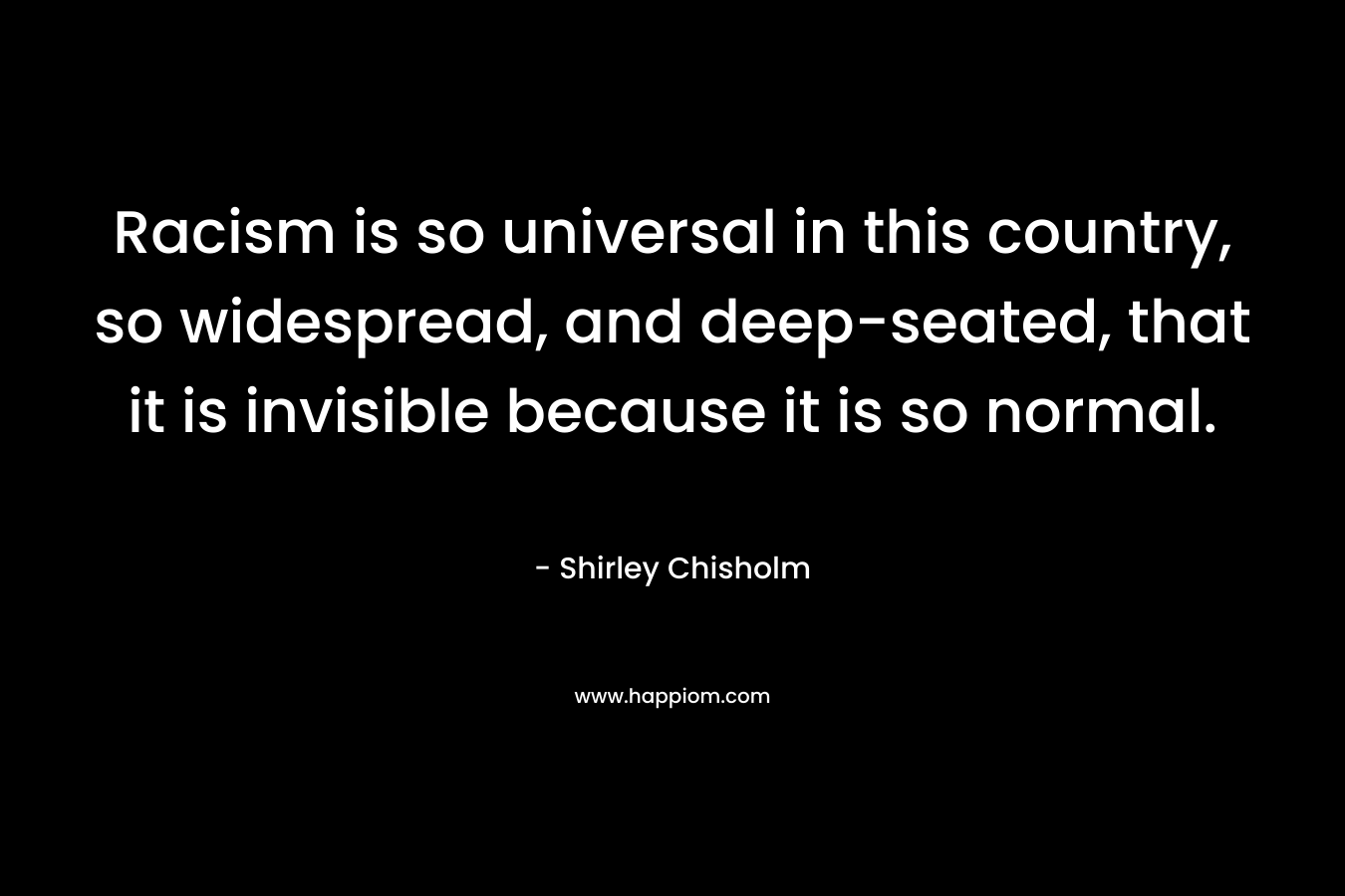 Racism is so universal in this country, so widespread, and deep-seated, that it is invisible because it is so normal. – Shirley Chisholm