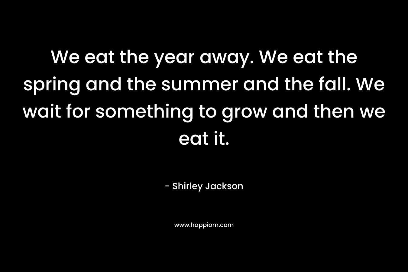 We eat the year away. We eat the spring and the summer and the fall. We wait for something to grow and then we eat it.