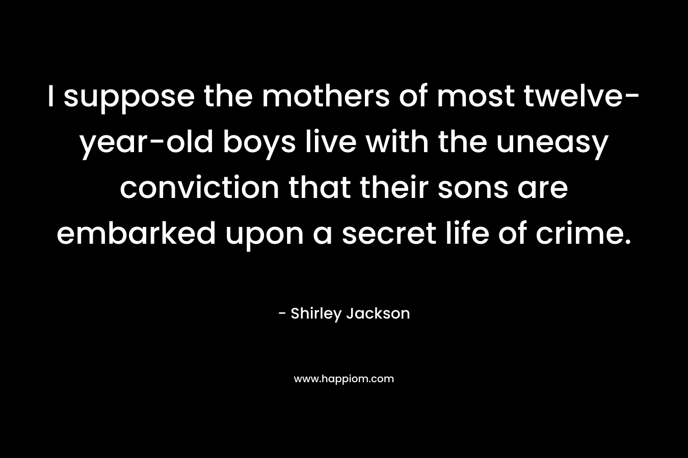 I suppose the mothers of most twelve-year-old boys live with the uneasy conviction that their sons are embarked upon a secret life of crime. – Shirley Jackson