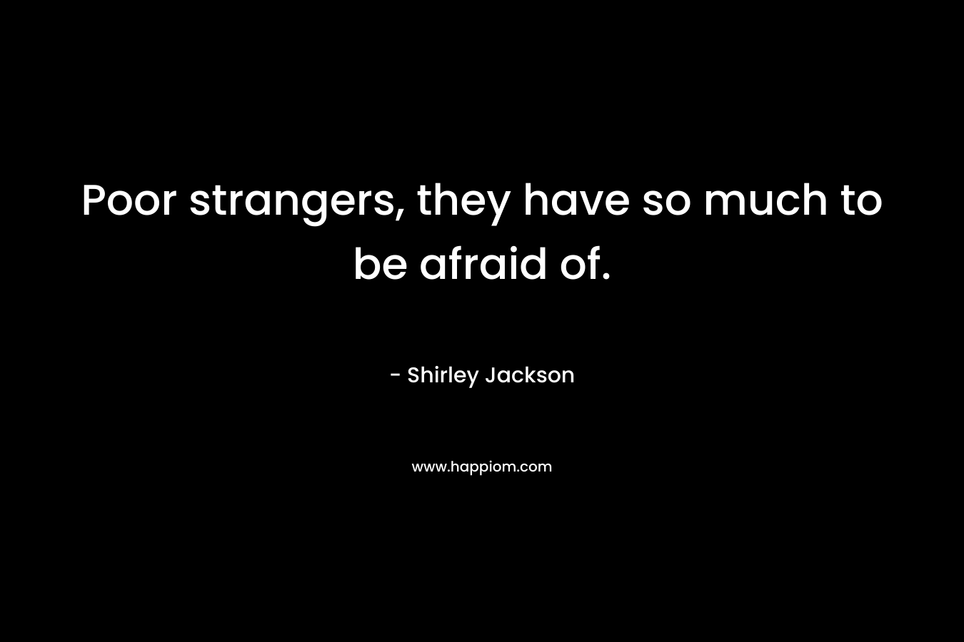 Poor strangers, they have so much to be afraid of.