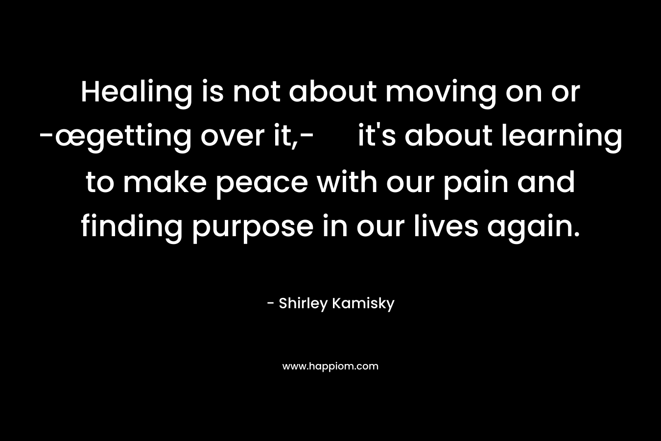 Healing is not about moving on or -œgetting over it,- it's about learning to make peace with our pain and finding purpose in our lives again.