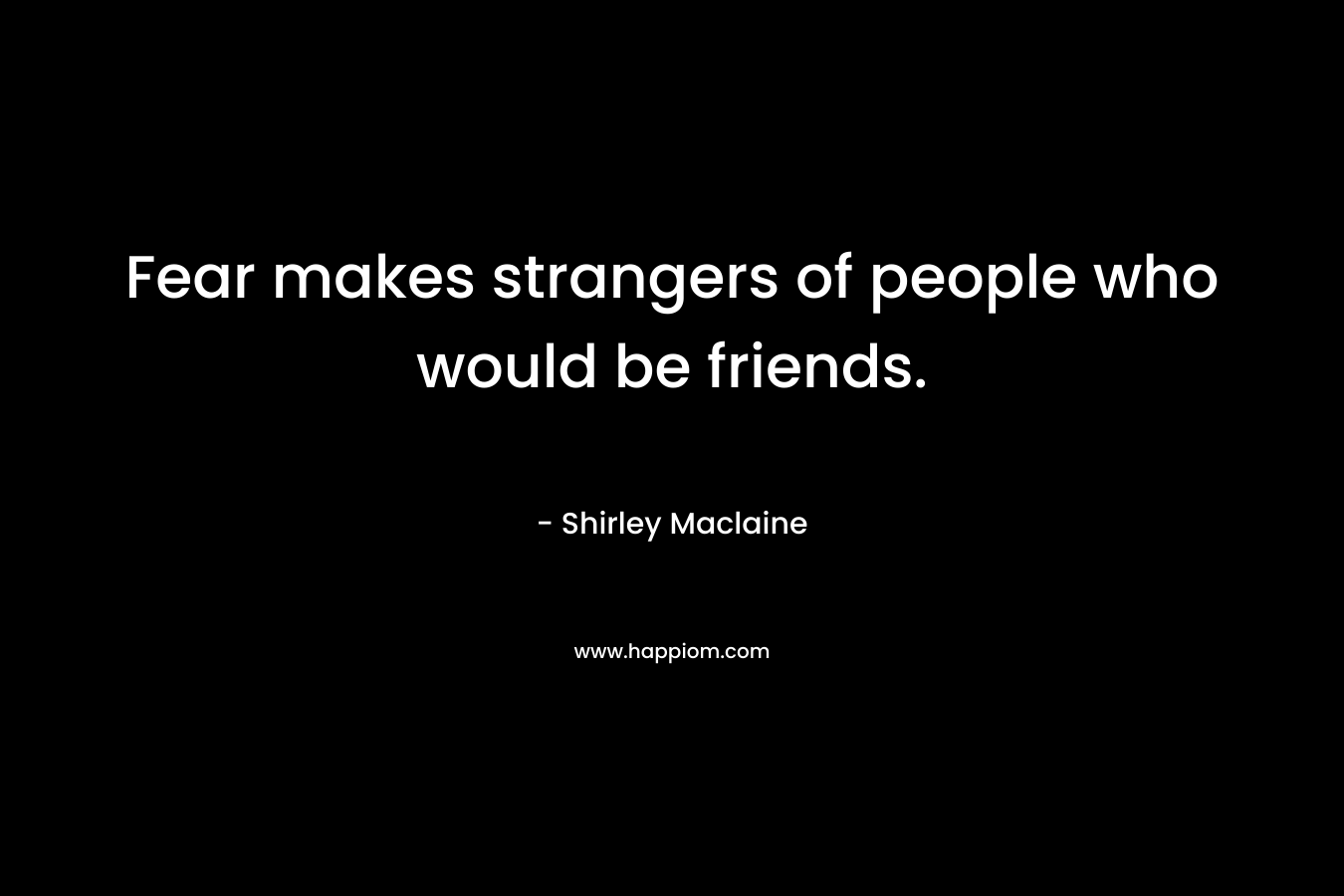 Fear makes strangers of people who would be friends. – Shirley Maclaine