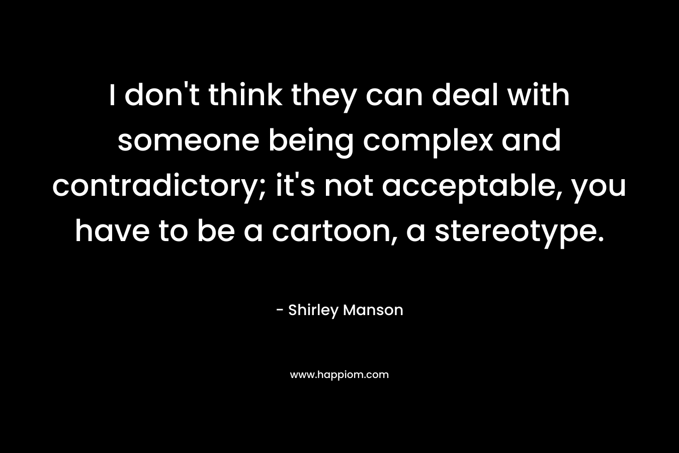 I don't think they can deal with someone being complex and contradictory; it's not acceptable, you have to be a cartoon, a stereotype.