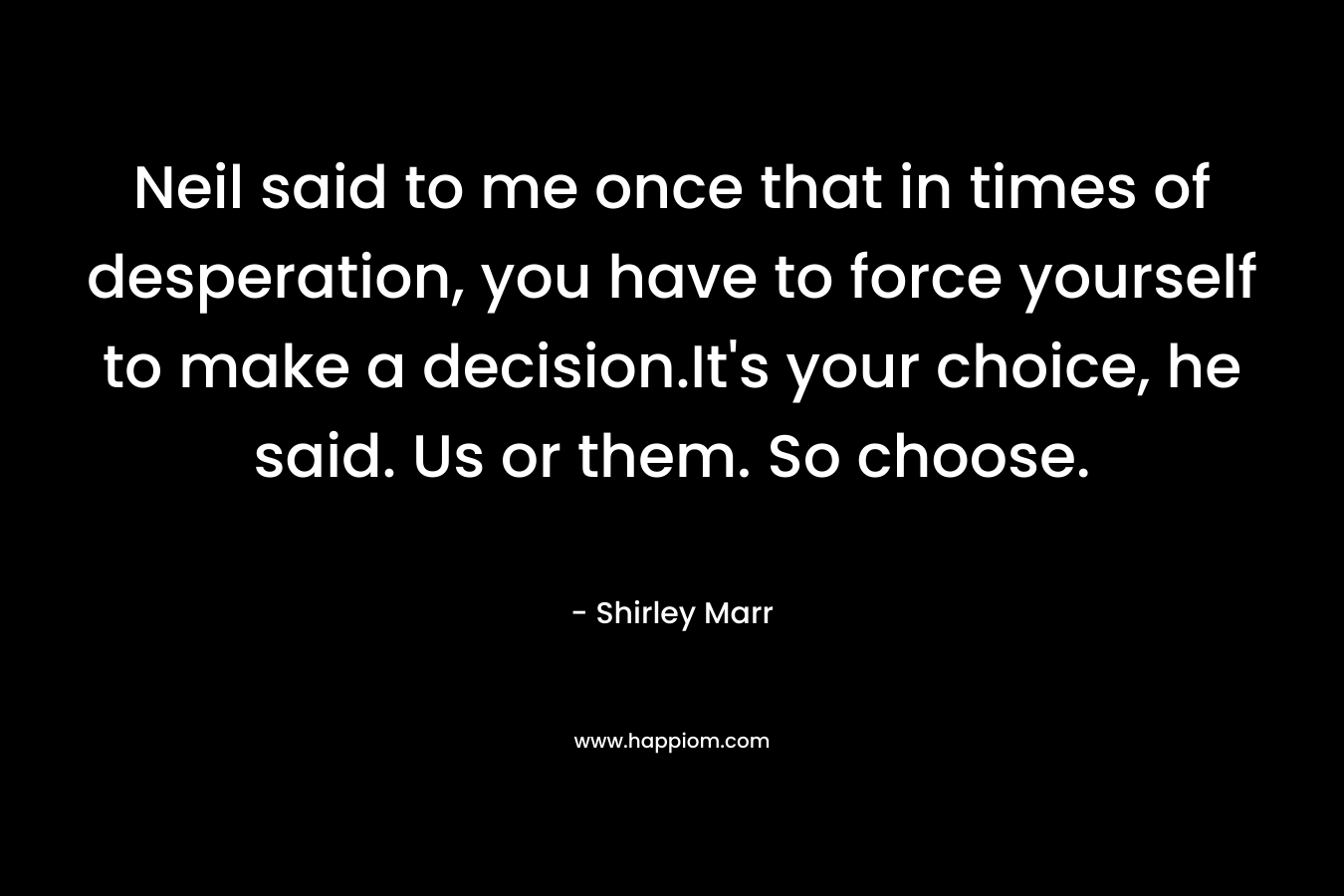 Neil said to me once that in times of desperation, you have to force yourself to make a decision.It’s your choice, he said. Us or them. So choose. – Shirley Marr