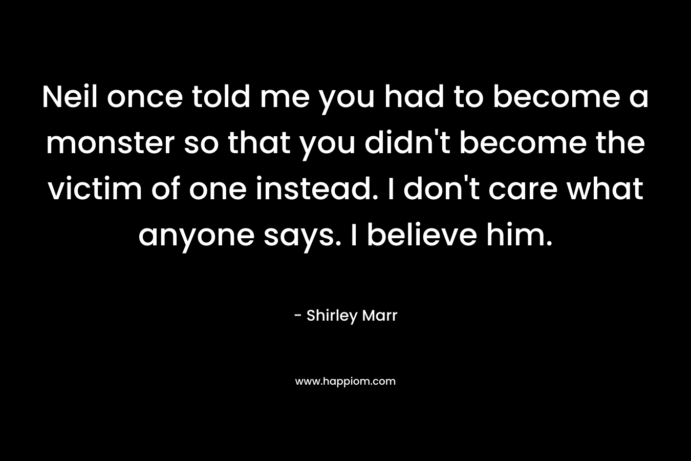 Neil once told me you had to become a monster so that you didn’t become the victim of one instead. I don’t care what anyone says. I believe him. – Shirley Marr