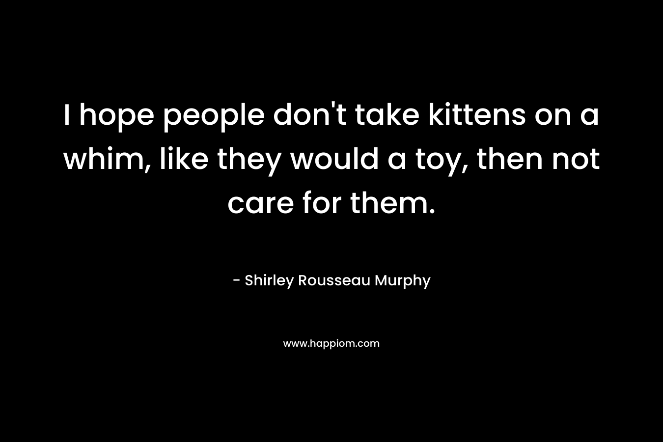 I hope people don’t take kittens on a whim, like they would a toy, then not care for them. – Shirley Rousseau Murphy
