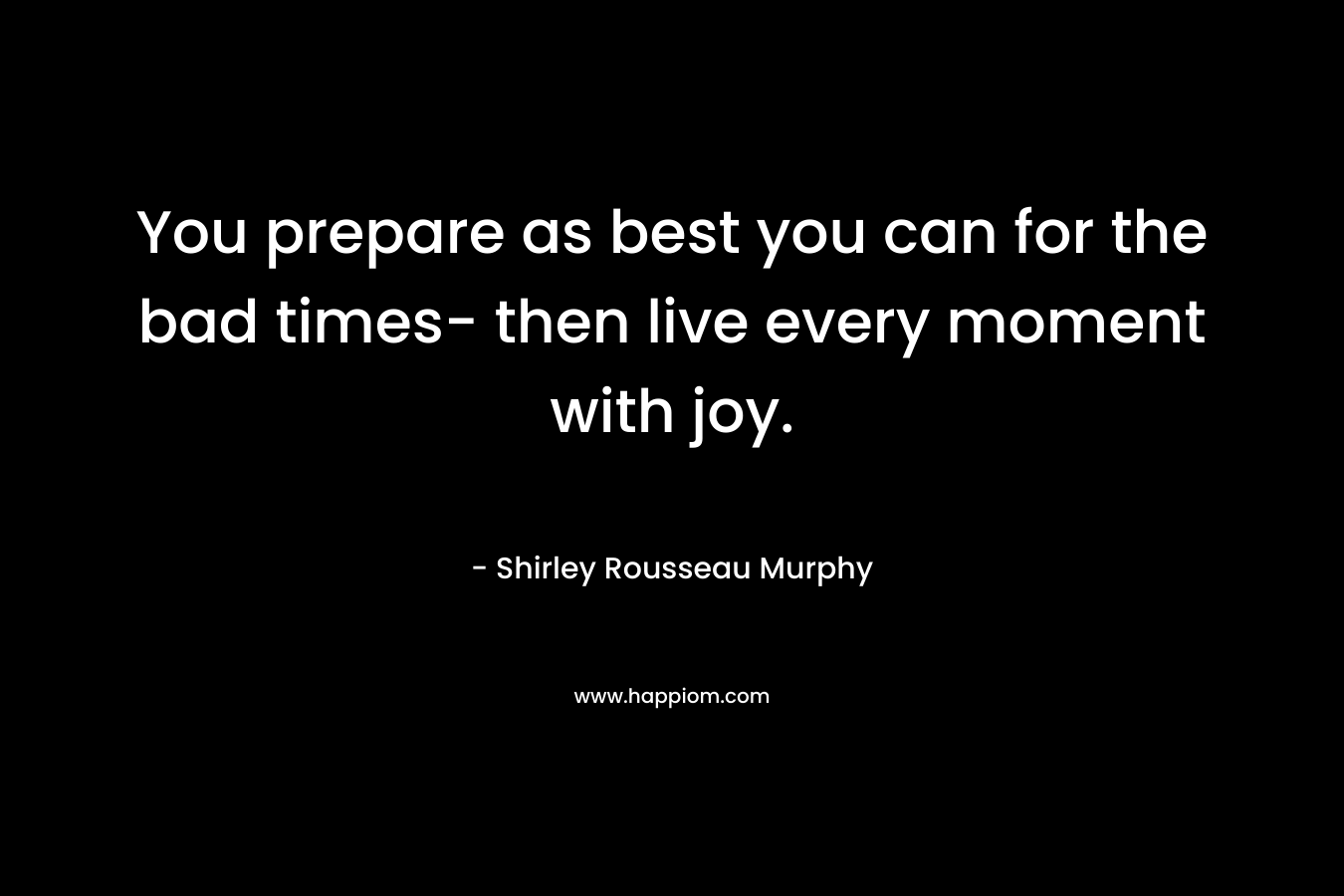 You prepare as best you can for the bad times- then live every moment with joy.
