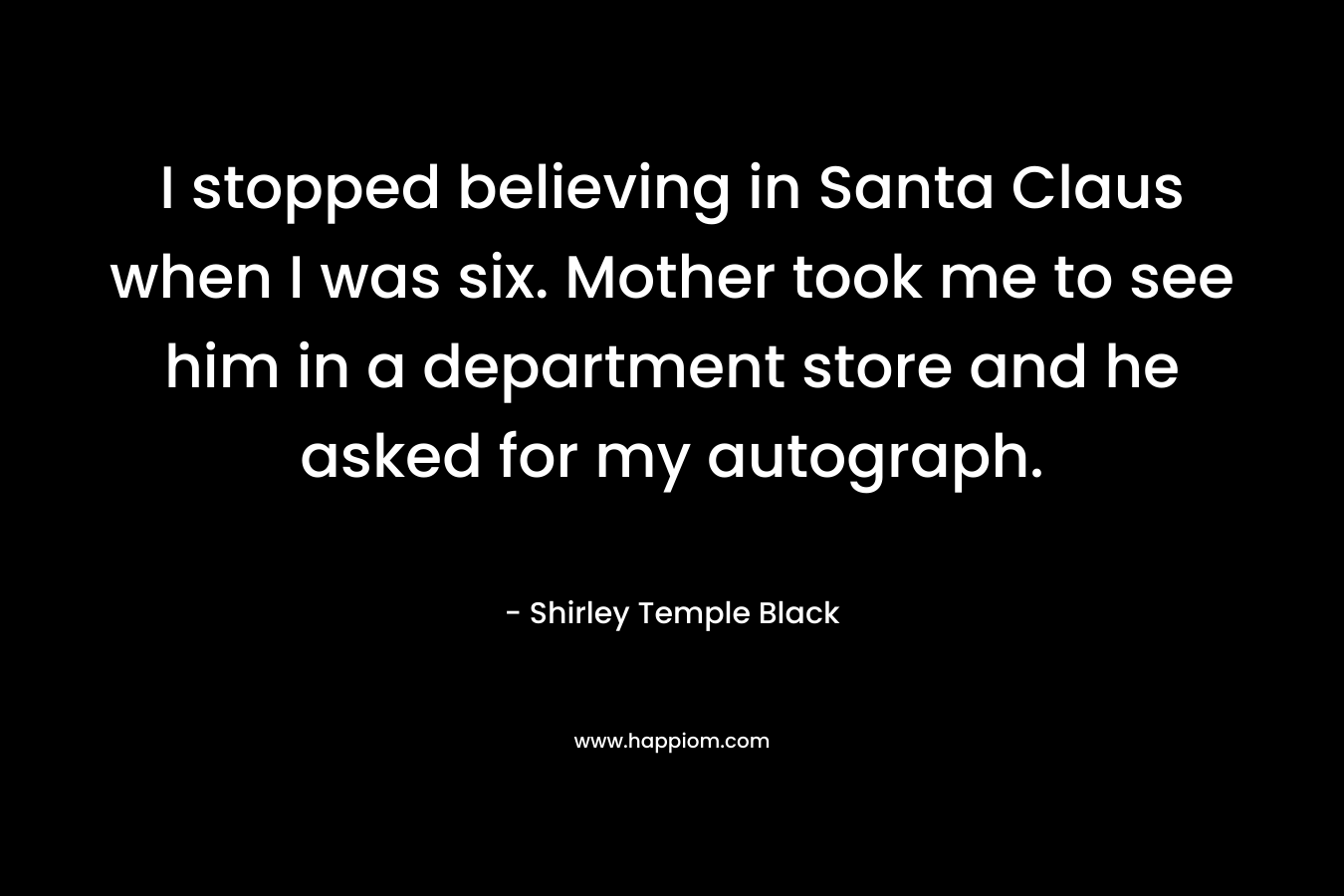 I stopped believing in Santa Claus when I was six. Mother took me to see him in a department store and he asked for my autograph.