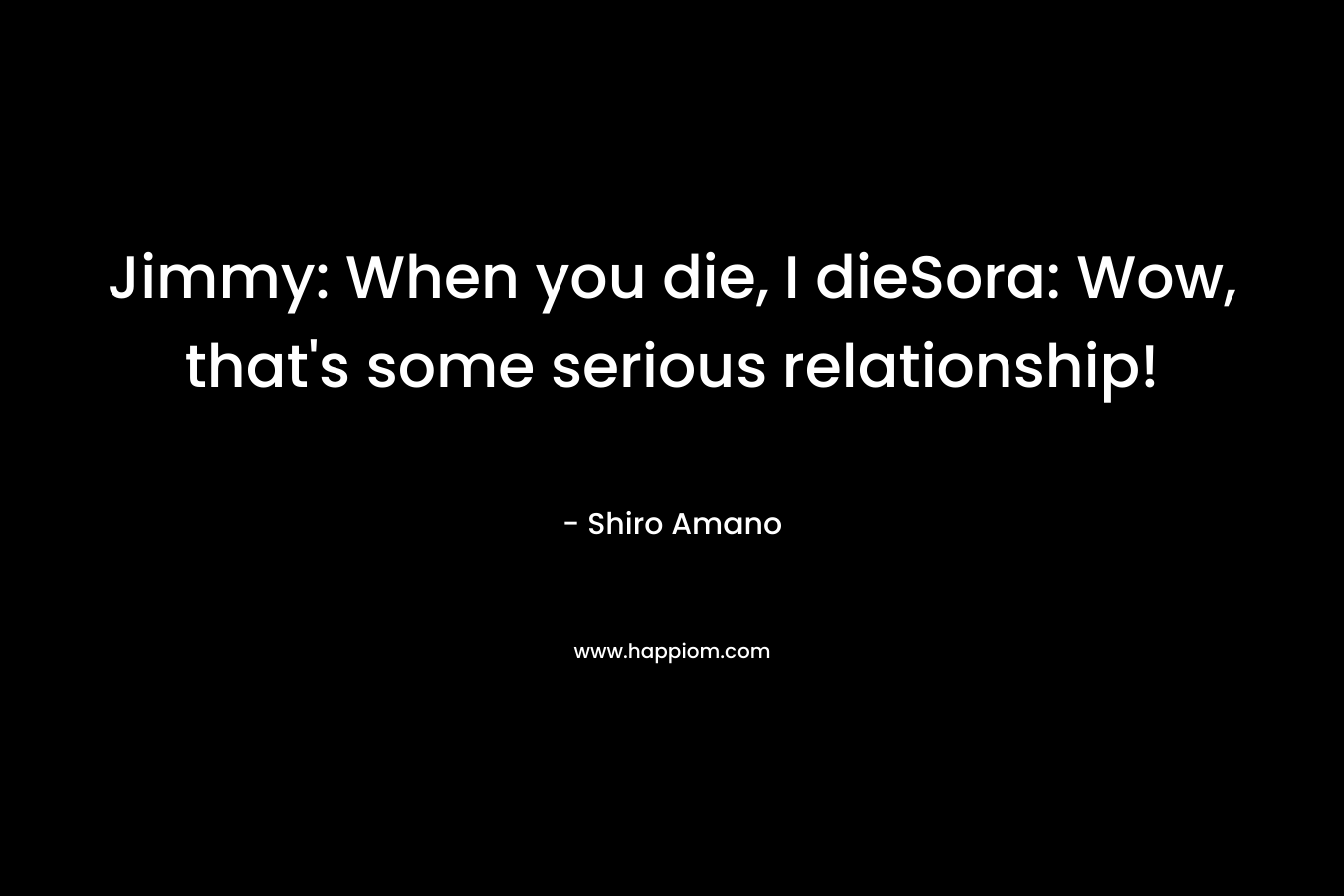 Jimmy: When you die, I dieSora: Wow, that’s some serious relationship! – Shiro Amano