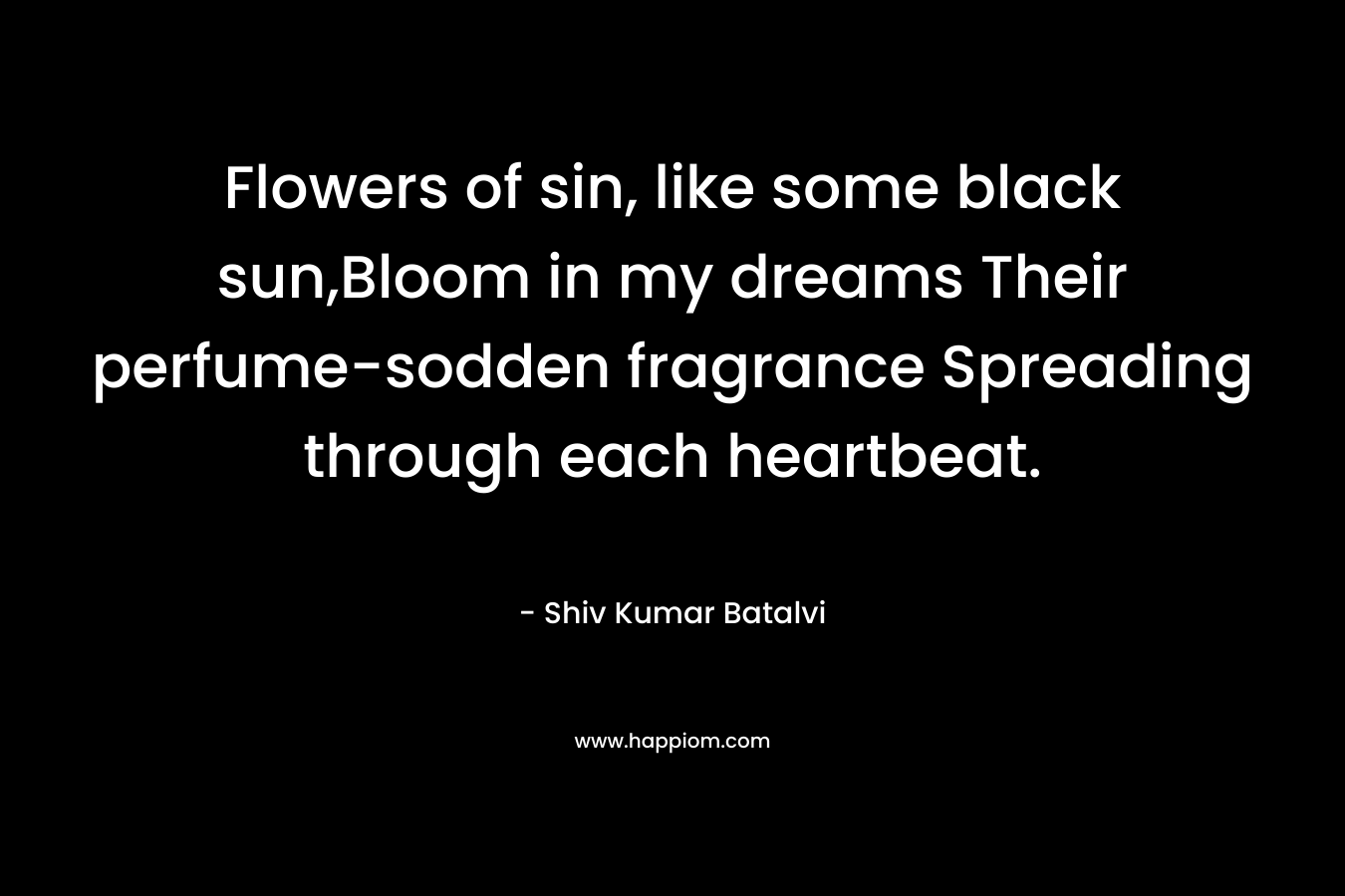 Flowers of sin, like some black sun,Bloom in my dreams Their perfume-sodden fragrance Spreading through each heartbeat. – Shiv Kumar Batalvi