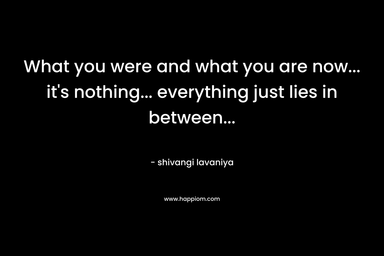 What you were and what you are now... it's nothing... everything just lies in between...