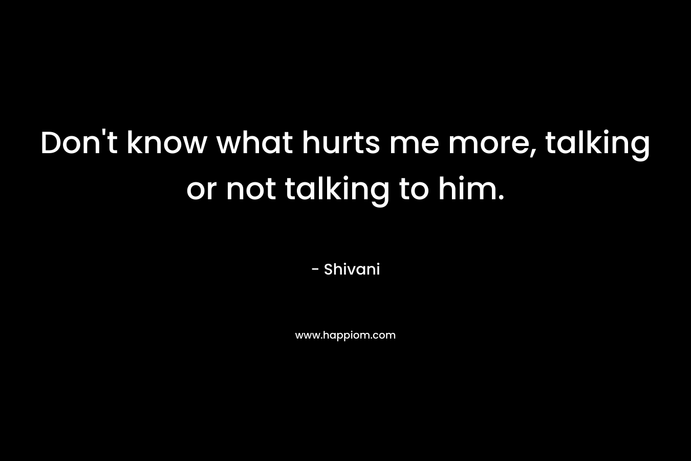 Don’t know what hurts me more, talking or not talking to him. – Shivani