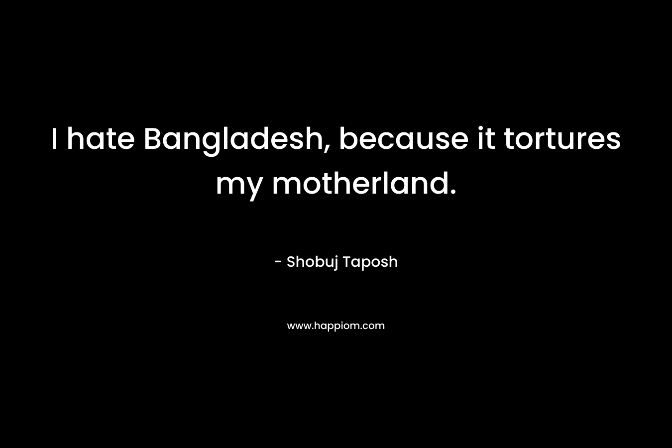 I hate Bangladesh, because it tortures my motherland. – Shobuj Taposh