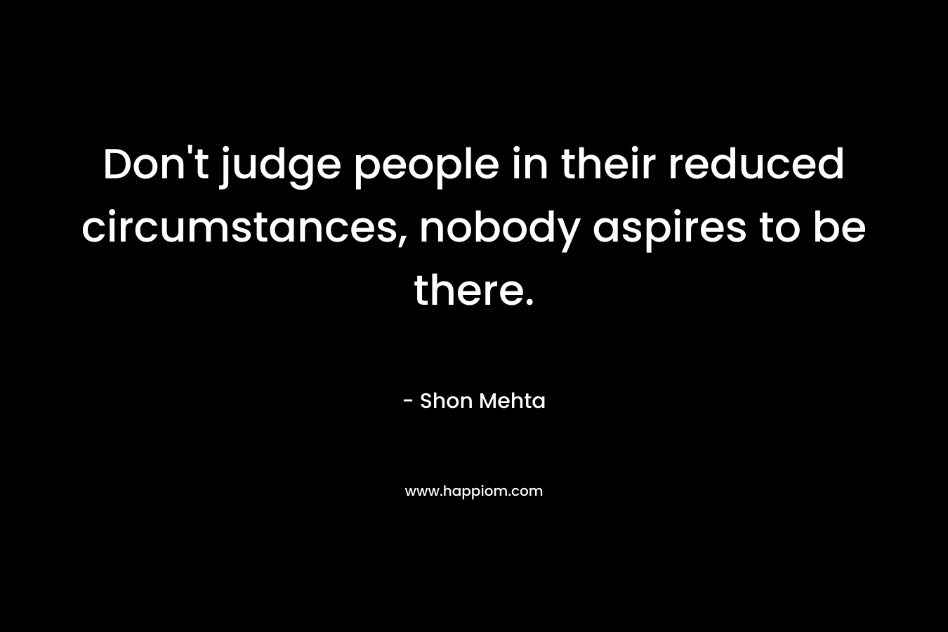 Don’t judge people in their reduced circumstances, nobody aspires to be there. – Shon Mehta