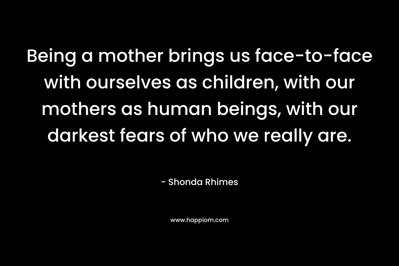 Being a mother brings us face-to-face with ourselves as children, with our mothers as human beings, with our darkest fears of who we really are. – Shonda Rhimes