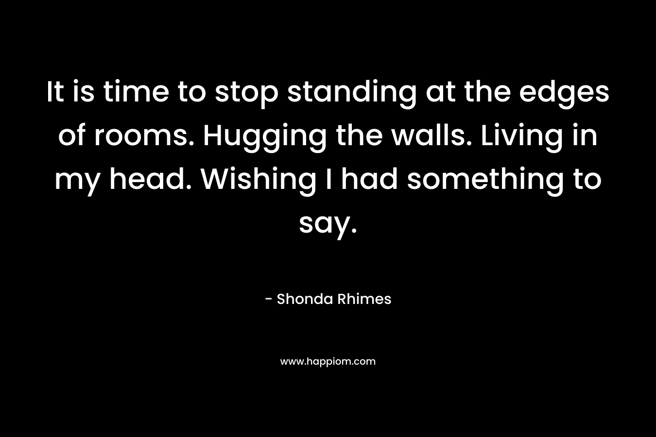It is time to stop standing at the edges of rooms. Hugging the walls. Living in my head. Wishing I had something to say.