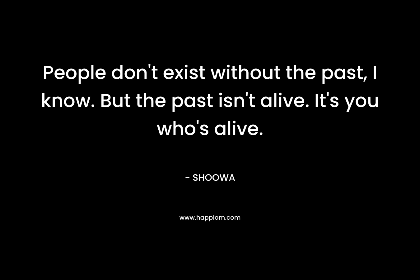 People don't exist without the past, I know. But the past isn't alive. It's you who's alive.