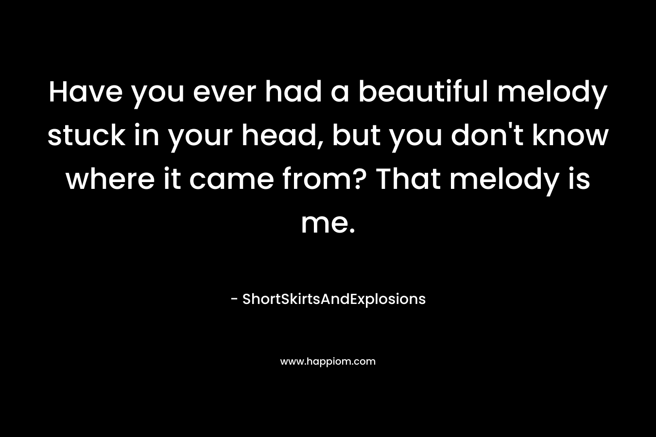 Have you ever had a beautiful melody stuck in your head, but you don’t know where it came from? That melody is me. – ShortSkirtsAndExplosions