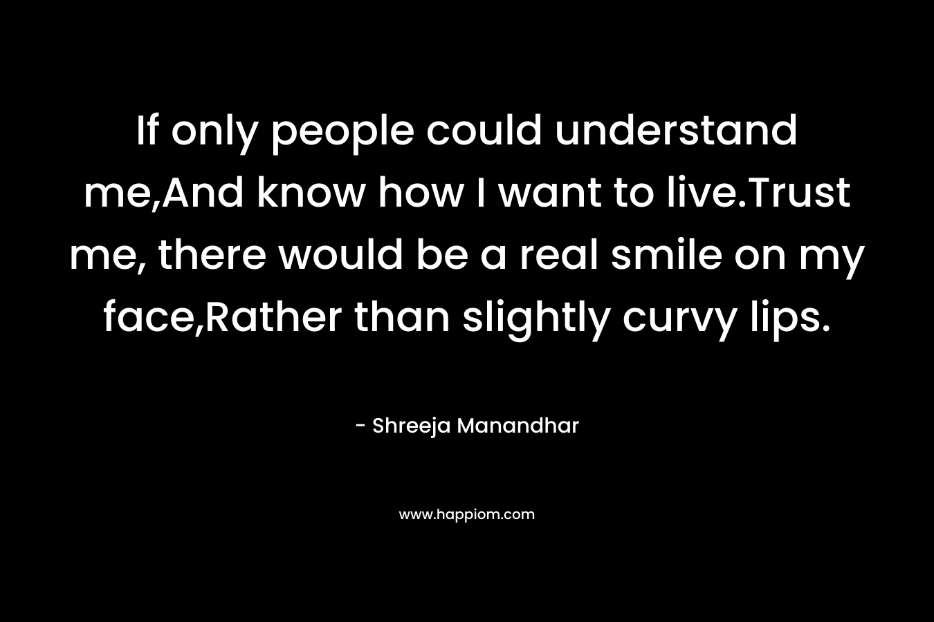 If only people could understand me,And know how I want to live.Trust me, there would be a real smile on my face,Rather than slightly curvy lips. – Shreeja Manandhar