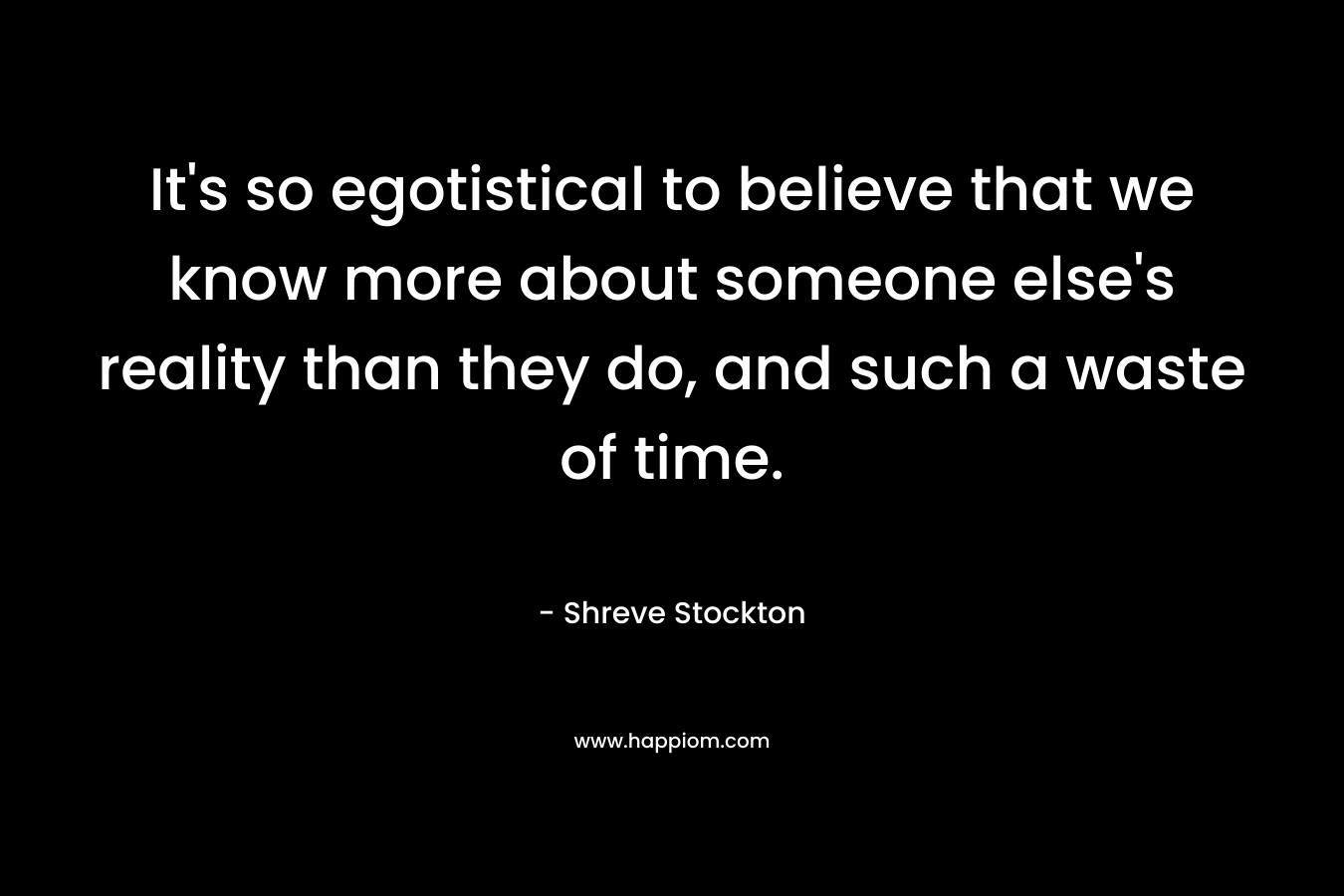 It's so egotistical to believe that we know more about someone else's reality than they do, and such a waste of time.