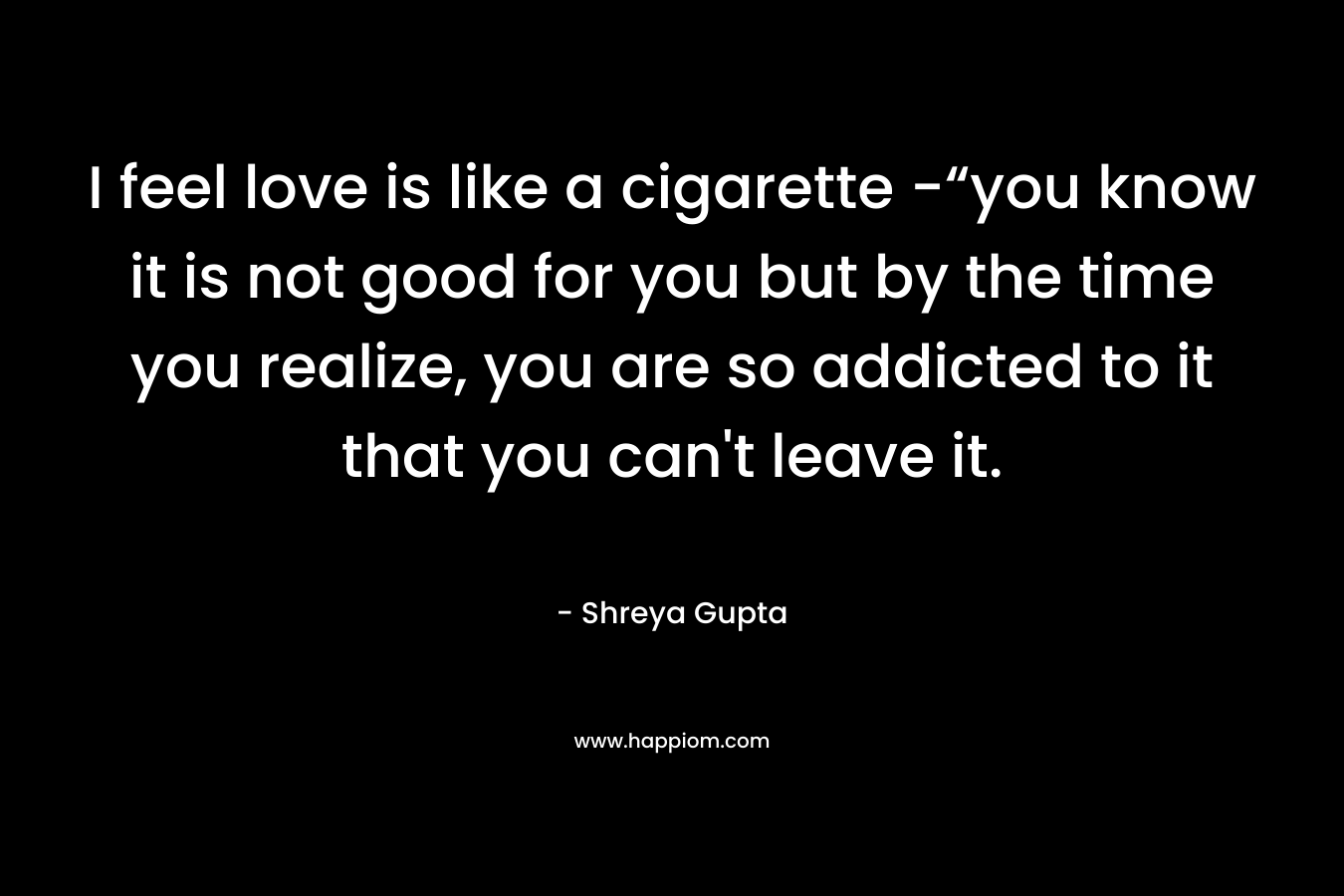 I feel love is like a cigarette -“you know it is not good for you but by the time you realize, you are so addicted to it that you can’t leave it. – Shreya Gupta
