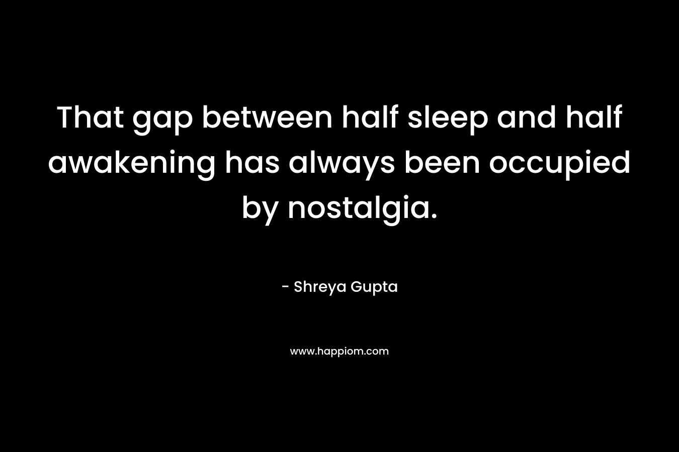 That gap between half sleep and half awakening has always been occupied by nostalgia. – Shreya Gupta