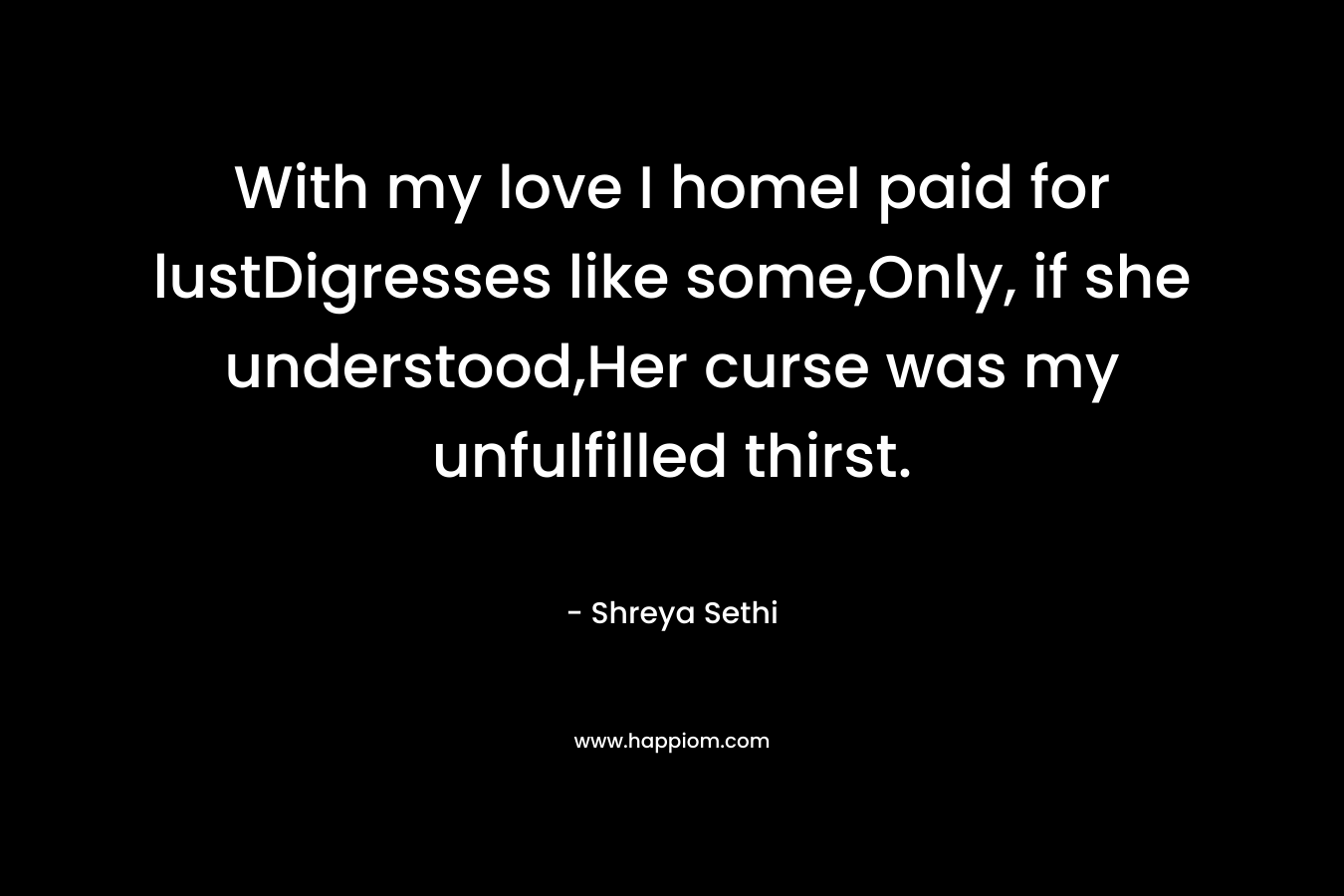With my love I homeI paid for lustDigresses like some,Only, if she understood,Her curse was my unfulfilled thirst. – Shreya Sethi