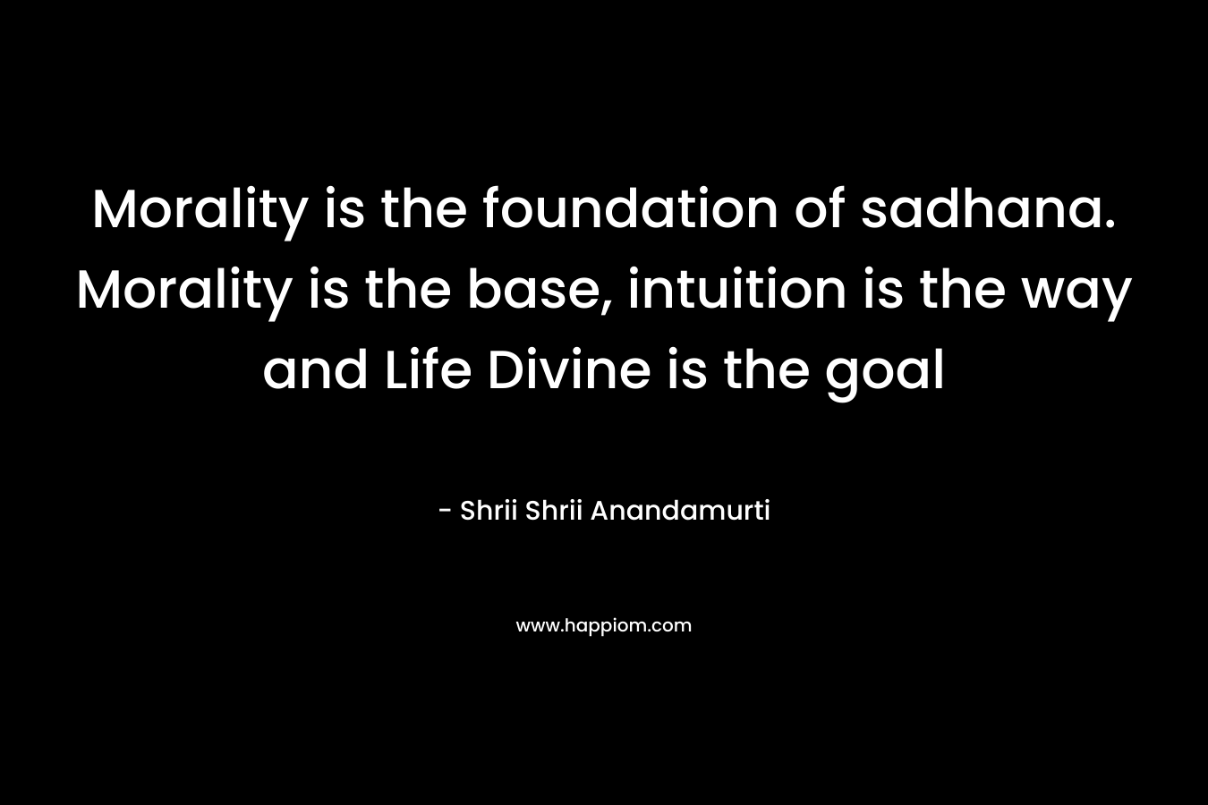 Morality is the foundation of sadhana. Morality is the base, intuition is the way and Life Divine is the goal – Shrii Shrii Anandamurti