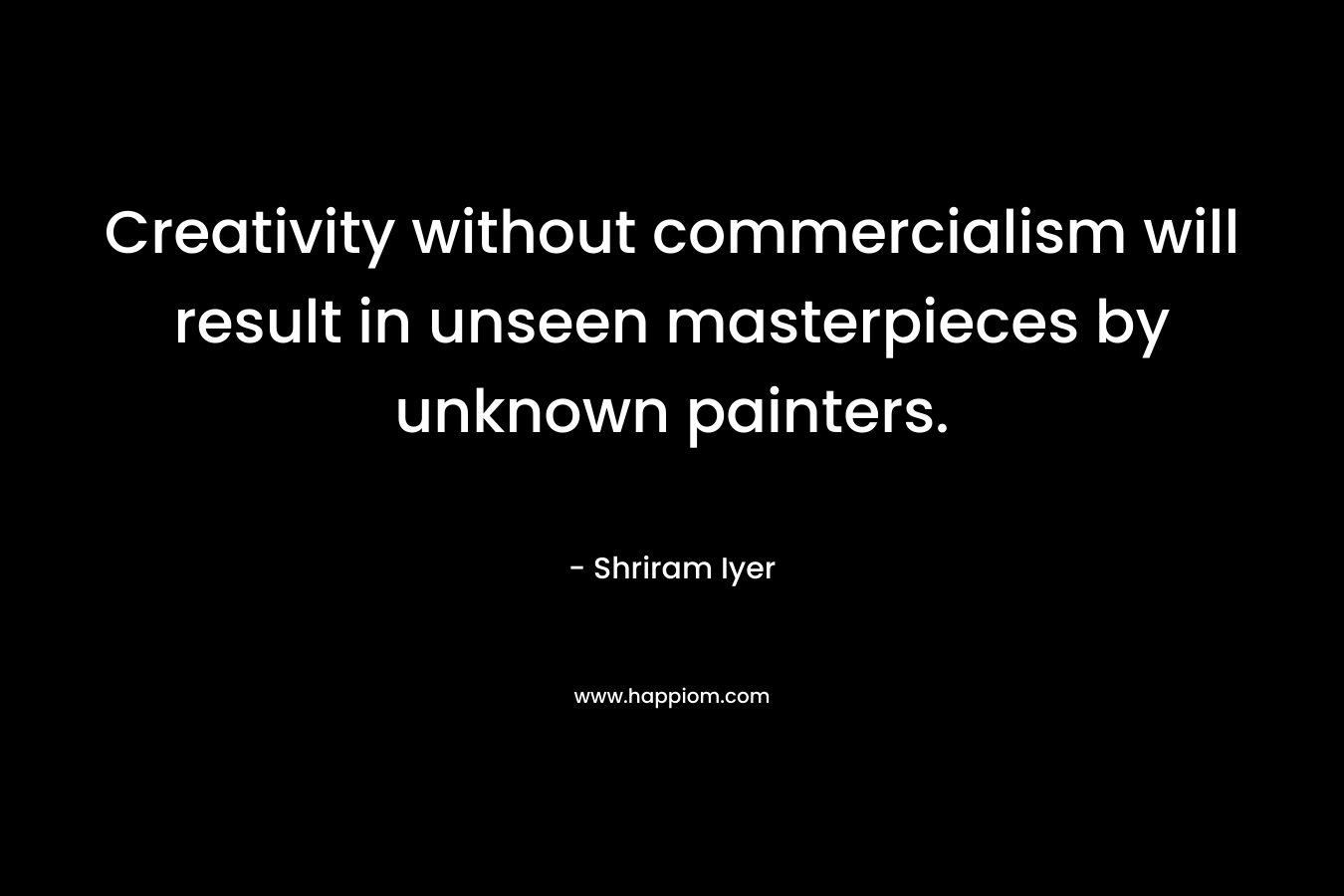 Creativity without commercialism will result in unseen masterpieces by unknown painters. – Shriram Iyer