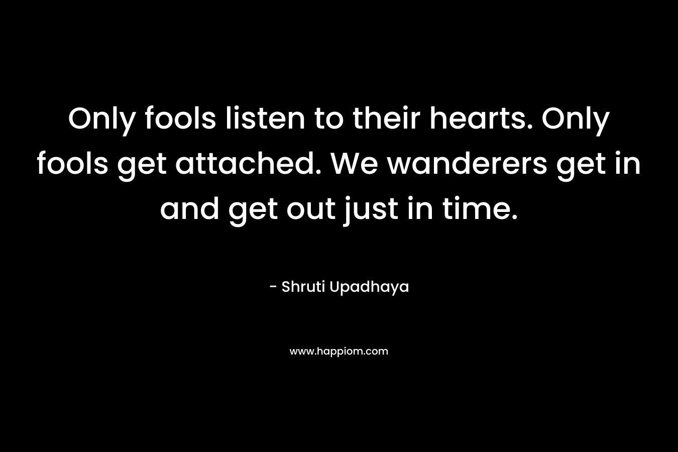 Only fools listen to their hearts. Only fools get attached. We wanderers get in and get out just in time. – Shruti Upadhaya