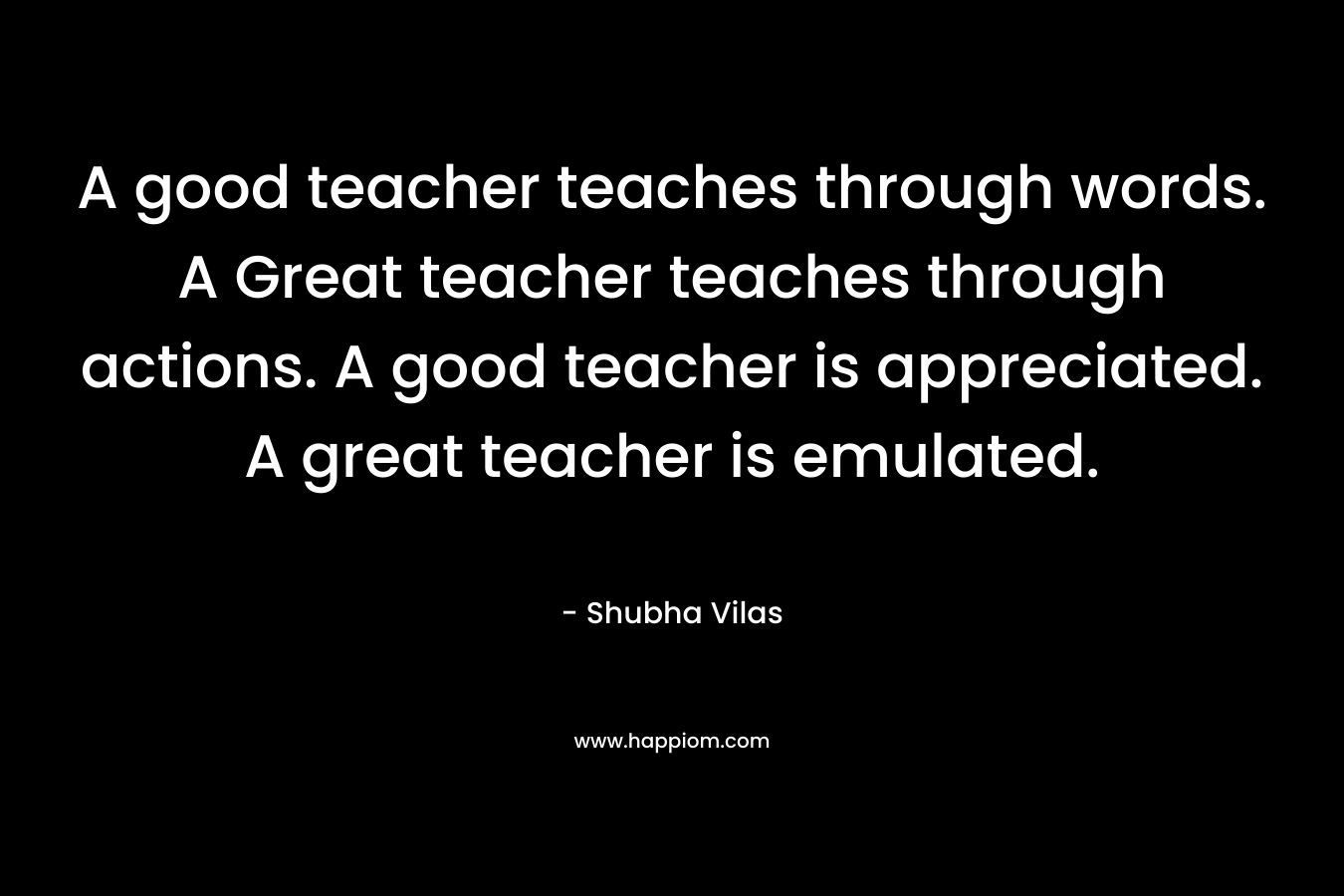 A good teacher teaches through words. A Great teacher teaches through actions. A good teacher is appreciated. A great teacher is emulated.