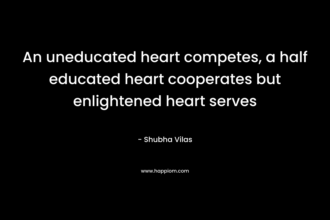 An uneducated heart competes, a half educated heart cooperates but enlightened heart serves – Shubha Vilas