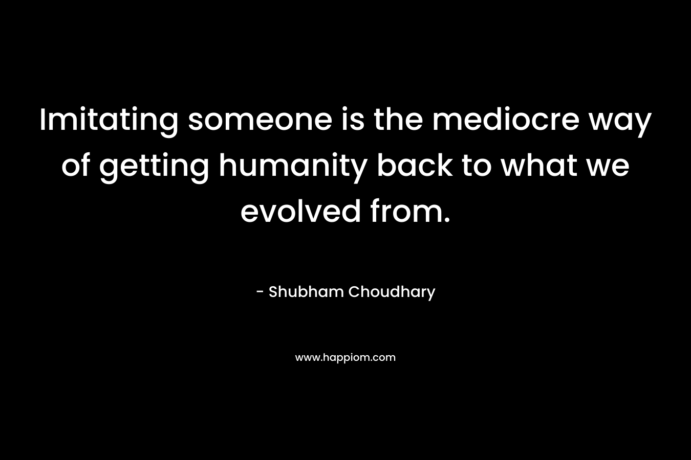 Imitating someone is the mediocre way of getting humanity back to what we evolved from.