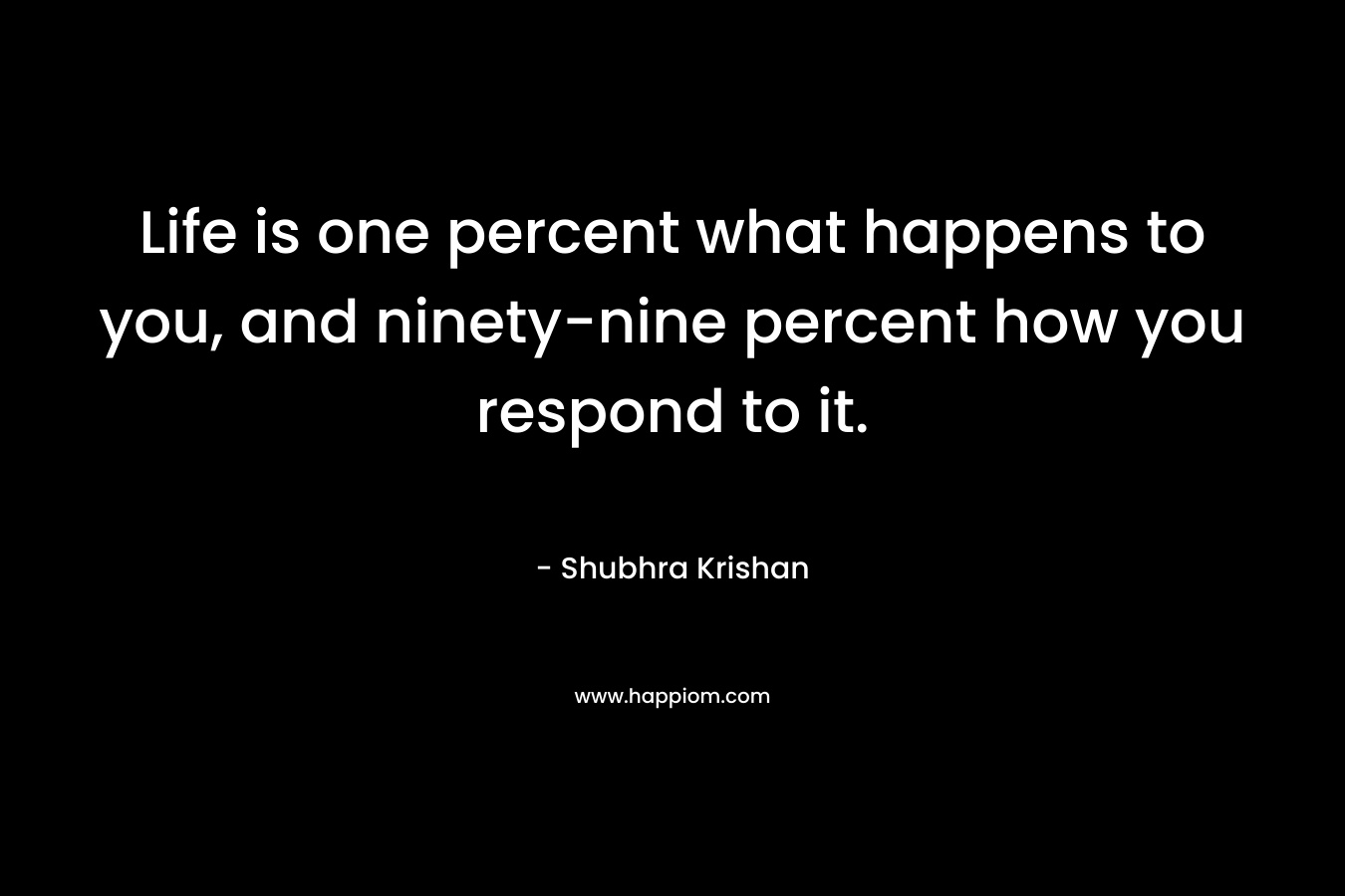Life is one percent what happens to you, and ninety-nine percent how you respond to it. – Shubhra Krishan